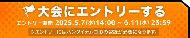 大会にエントリーする エントリー期間 2025.5.7 14:00 ~ 6.11(水) 23:59 ※エントリーにはバンダイナムコIDの登録が必要になります。