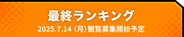 最終ランキング 2025.07.14 観覧募集開始予定